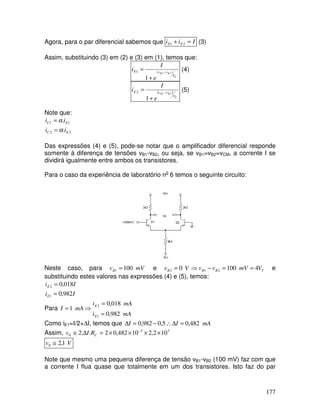 177
Agora, para o par diferencial sabemos que Iii EE =+ 21 (3)
Assim, substituindo (3) em (2) e (3) em (1), temos que:
T
BB
V
vvE
e
I
i )(1 12
1
−
+
= (4)
( )
T
BB
V
vvE
e
I
i 21
1
2 −
+
= (5)
Note que:
22
11
.
.
EC
EC
ii
ii
α
α
=
=
Das expressões (4) e (5), pode-se notar que o amplificador diferencial responde
somente à diferença de tensões vB1-vB2, ou seja, se vB1=vB2=vCM, a corrente I se
dividirá igualmente entre ambos os transistores.
Para o caso da experiência de laboratório no
6 temos o seguinte circuito:
Neste caso, para mVvB 1001 = e TBBB VmVvvVv 41000 212 ==−⇒= e
substituindo estes valores nas expressões (4) e (5), temos:
Ii
Ii
E
E
982,0
018,0
1
2
=
=
Para ⇒= mAI 1
mAi
mAi
E
E
982,0
018,0
1
2
=
=
Como iE1=I/2+∆I, temos que mAII 482,05,0982,0 =∆∴−=∆
Assim, 33
0 102,210482,02..2 ××××=∆≅ −
CRIv
Vv 1,20 ≅
Note que mesmo uma pequena diferença de tensão vB1-vB2 (100 mV) faz com que
a corrente I flua quase que totalmente em um dos transistores. Isto faz do par
 
