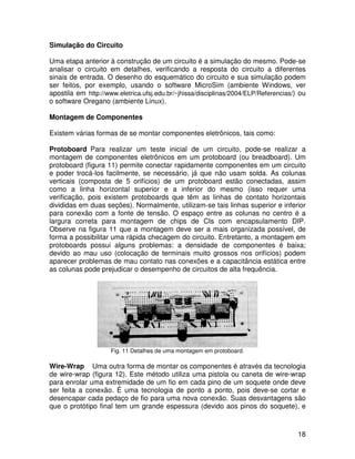 18
Simulação do Circuito
Uma etapa anterior à construção de um circuito é a simulação do mesmo. Pode-se
analisar o circuito em detalhes, verificando a resposta do circuito a diferentes
sinais de entrada. O desenho do esquemático do circuito e sua simulação podem
ser feitos, por exemplo, usando o software MicroSim (ambiente Windows, ver
apostila em http://www.eletrica.ufsj.edu.br/~jhissa/disciplinas/2004/ELP/Referencias/) ou
o software Oregano (ambiente Linux).
Montagem de Componentes
Existem várias formas de se montar componentes eletrônicos, tais como:
Protoboard Para realizar um teste inicial de um circuito, pode-se realizar a
montagem de componentes eletrônicos em um protoboard (ou breadboard). Um
protoboard (figura 11) permite conectar rapidamente componentes em um circuito
e poder trocá-los facilmente, se necessário, já que não usam solda. As colunas
verticais (composta de 5 orifícios) de um protoboard estão conectadas, assim
como a linha horizontal superior e a inferior do mesmo (isso requer uma
verificação, pois existem protoboards que têm as linhas de contato horizontais
divididas em duas seções). Normalmente, utilizam-se tais linhas superior e inferior
para conexão com a fonte de tensão. O espaço entre as colunas no centro é a
largura correta para montagem de chips de CIs com encapsulamento DIP.
Observe na figura 11 que a montagem deve ser a mais organizada possível, de
forma a possibilitar uma rápida checagem do circuito. Entretanto, a montagem em
protoboards possui alguns problemas: a densidade de componentes é baixa;
devido ao mau uso (colocação de terminais muito grossos nos orifícios) podem
aparecer problemas de mau contato nas conexões e a capacitância estática entre
as colunas pode prejudicar o desempenho de circuitos de alta frequência.
Fig. 11 Detalhes de uma montagem em protoboard.
Wire-Wrap Uma outra forma de montar os componentes é através da tecnologia
de wire-wrap (figura 12). Este método utiliza uma pistola ou caneta de wire-wrap
para enrolar uma extremidade de um fio em cada pino de um soquete onde deve
ser feita a conexão. É uma tecnologia de ponto a ponto, pois deve-se cortar e
desencapar cada pedaço de fio para uma nova conexão. Suas desvantagens são
que o protótipo final tem um grande espessura (devido aos pinos do soquete), e
 