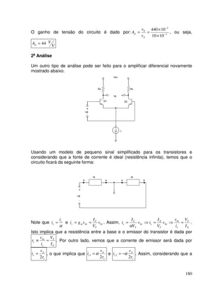 180
O ganho de tensão do circuito é dado por: 3
3
0
1010
10440
−
−
×
×
==
d
d
v
v
A , ou seja,
V
VAd 44=
2a
Análise
Um outro tipo de análise pode ser feito para o amplificar diferencial novamente
mostrado abaixo.
Usando um modelo de pequeno sinal simplificado para os transistores e
considerando que a fonte de corrente é ideal (resistência infinita), temos que o
circuito ficará da seguinte forma:
Note que
α
c
e
i
i = e be
T
C
bemc v
V
I
vgi == . Assim,
E
T
e
be
be
T
E
ebe
T
C
e
I
V
i
v
v
V
I
iv
V
I
i =⇒=⇒=
α
.
Isto implica que a resistência entre a base e o emissor do transistor é dada por
E
T
e
be
e
I
V
i
v
r =≡ . Por outro lado, vemos que a corrente de emissor será dada por
e
d
e
r
v
i
2
= , o que implica que
e
d
c
r
v
i
2
1 α= e
e
d
c
r
v
i
2
2 α−= . Assim, considerando que a
 