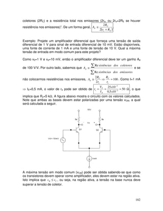 182
coletores (2RC) e a resistência total nos emissores (2re, ou 2re+2RE se houver
resistência nos emissores)”. De um forma geral,
( )Ee
C
d
Rr
R
A
+
≅
2
2
.
Exemplo: Projete um amplificador diferencial que forneça uma tensão de saída
diferencial de 1 V para sinal de entrada diferencial de 10 mV. Estão disponíveis,
uma fonte de corrente de 1 mA e uma fonte de tensão de 10 V. Qual a máxima
tensão de entrada em modo comum para este projeto?
Como v0=1 V e vd=10 mV, então o amplificador diferencial deve ter um ganho Ad
de 100 V/V. Por outro lado, sabemos que
∑
∑≅
emissoresdossistências
coletoresdossistências
Ad
Re
Re
e se
não colocarmos resistências nos emissores, 100
2
2
=⇒≅
e
C
e
C
d
r
R
r
R
A . Como I=1 mA
⇒ IE=0,5 mA, o valor de re pode ser obtido de Ω=== −
−
50
105,0
1025
3
3
x
x
I
V
r
E
T
e , o que
implica que Rc=5 kΩ. A figura abaixo mostra o circuito com os valores calculados.
Note que ambas as bases devem estar polarizadas por uma tensão vCM, a qual
será calculada a seguir.
A máxima tensão em modo comum (vCM) pode ser obtida sabendo-se que como
os transistores devem operar como amplificador, eles devem estar na região ativa.
Isto implica que CB vv ≤ , ou seja, na região ativa, a tensão na base nunca deve
superar a tensão de coletor.
 