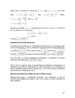 183
Então, para o transistor Q1, temos que 11 CB vv ≤ . Mas
2
1
d
CMB
v
vv += . Por outro
lado,
22
1
d
CmCCCC
v
RgR
I
Vv −−= α . Mas
eT
E
T
C
m
rV
I
V
I
g
α
α === . Assim,
e
Cd
CCCC
r
Rv
R
I
Vv
22
1
α
α −−= . Mas
e
C
d
r
R
A α=
22
1
d
dCCCC
v
AR
I
Vv −−= α
Aplicando a condição 11 CB vv ≤ , e sabendo que VCC=10 V, vd=10 mV, I=1 mA, RC=5
kΩ, Ad=100 V/V e α=1, temos que
Vv
v
AR
I
V
v
v
CM
d
dCCC
d
CM
995,6
222
≤
−−≤+ α
Ou seja, VvCM 995,6max = .
Resistência de Entrada Diferencial
A resistência de entrada de um amplificador diferencial (Rid) é a resistência vista
entre as duas bases, ou seja, a resistência vista pelo sinal de entrada diferencial,
vd, dada por,
b
d
id
i
v
R ≡ . Como sabemos que
e
d
e
r
v
i
2
= , temos que
e
d
b
r
v
i
2)1( +
=
β
,
então eid rR 2)1( += β , que pode ser reescrita como πrRid 2= , onde rer )1( += βπ .
Por outro lado, se houver resistência nos emissores, a resistência de entrada
diferencial será dada por )22)(1( Eeid RrR ++= β .
Assim, temos a seguinte regra, chamada Regra de Reflexão de Resistência: “A
resistência vista entre as duas bases (Rid) dos transistores do par diferencial é
igual à resistência total no circuito emissor (2re, ou 2re+2RE se houver resistência
nos emissores) multiplicado por (β+1)”.
Meio-Circuito Diferencial e Meio-Circuito em Modo Comum
Representando agora o amplificador diferencial, mas associando à fonte de
corrente sua resistência de saída R, com R>>re, temos o circuito mostrado na
figura seguinte:
 