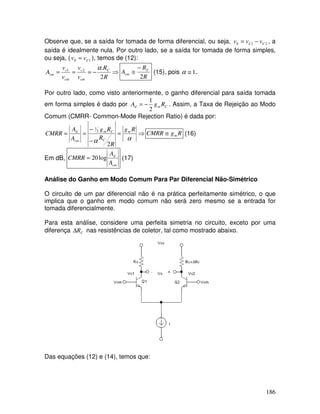 186
Observe que, se a saída for tomada de forma diferencial, ou seja, 210 CC vvv −= , a
saída é idealmente nula. Por outro lado, se a saída for tomada de forma simples,
ou seja, ( 10 Cvv = ), temos de (12):
⇒−===
R
R
v
v
v
v
A C
cm
c
cm
c
cm
2
.21 α
R
R
A C
cm
2
−
≅ (15), pois 1≅α .
Por outro lado, como visto anteriormente, o ganho diferencial para saída tomada
em forma simples é dado por Cmd RgA
2
1
−= . Assim, a Taxa de Rejeição ao Modo
Comum (CMRR- Common-Mode Rejection Ratio) é dada por:
⇒=
−
−
==
αα
Rg
R
R
Rg
A
A
CMRR m
C
Cm
cm
d
2
2
1
RgCMRR m≅ (16)
Em dB,
cm
d
A
A
CMRR log20= (17)
Análise do Ganho em Modo Comum Para Par Diferencial Não-Simétrico
O circuito de um par diferencial não é na prática perfeitamente simétrico, o que
implica que o ganho em modo comum não será zero mesmo se a entrada for
tomada diferencialmente.
Para esta análise, considere uma perfeita simetria no circuito, exceto por uma
diferença CR∆ nas resistências de coletor, tal como mostrado abaixo.
Rc+∆Rc
Das equações (12) e (14), temos que:
 