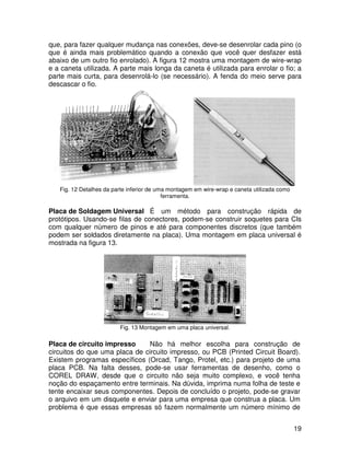 19
que, para fazer qualquer mudança nas conexões, deve-se desenrolar cada pino (o
que é ainda mais problemático quando a conexão que você quer desfazer está
abaixo de um outro fio enrolado). A figura 12 mostra uma montagem de wire-wrap
e a caneta utilizada. A parte mais longa da caneta é utilizada para enrolar o fio; a
parte mais curta, para desenrolá-lo (se necessário). A fenda do meio serve para
descascar o fio.
Fig. 12 Detalhes da parte inferior de uma montagem em wire-wrap e caneta utilizada como
ferramenta.
Placa de Soldagem Universal É um método para construção rápida de
protótipos. Usando-se filas de conectores, podem-se construir soquetes para CIs
com qualquer número de pinos e até para componentes discretos (que também
podem ser soldados diretamente na placa). Uma montagem em placa universal é
mostrada na figura 13.
Fig. 13 Montagem em uma placa universal.
Placa de circuito impresso Não há melhor escolha para construção de
circuitos do que uma placa de circuito impresso, ou PCB (Printed Circuit Board).
Existem programas específicos (Orcad, Tango, Protel, etc.) para projeto de uma
placa PCB. Na falta desses, pode-se usar ferramentas de desenho, como o
COREL DRAW, desde que o circuito não seja muito complexo, e você tenha
noção do espaçamento entre terminais. Na dúvida, imprima numa folha de teste e
tente encaixar seus componentes. Depois de concluído o projeto, pode-se gravar
o arquivo em um disquete e enviar para uma empresa que construa a placa. Um
problema é que essas empresas só fazem normalmente um número mínimo de
 