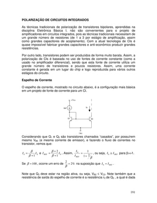 191
POLARIZAÇÃO DE CIRCUITOS INTEGRADOS
As técnicas tradicionais de polarização de transistores bipolares, aprendidas na
disciplina Eletrônica Básica I, não são convenientes para o projeto de
amplificadores em circuitos integrados, pois as técnicas tradicionais necessitam de
um grande número de resistores (de 1 a 3 por estágio de amplificação, assim
como grandes capacitores de acoplamento). Com a atual tecnologia de CIs é
quase impossível fabricar grandes capacitores e anti-econômico produzir grandes
resistências.
Por outro lado, transistores podem ser produzidos de forma muito barata. Assim, a
polarização de CIs é baseada no uso de fontes de corrente constante (como a
usado no amplificador diferencial), sendo que esta fonte de corrente utiliza um
grande número de transistores e poucos resistores. Assim, uma corrente
constante é gerada em um lugar do chip e logo reproduzida para vários outros
estágios do circuito.
Espelho de Corrente
O espelho de corrente, mostrado no circuito abaixo, é a configuração mais básica
em um projeto de fonte de corrente para um CI.
+Vcc
Io
Considerando que Q1 e Q2 são transistores chamados “casados”, por possuírem
mesmo VBE (e mesma corrente de emissor), e fazendo o fluxo de correntes no
transistor, vemos que:
EII
1
0
+
=
β
β
e EREF II
1
2
+
+
=
β
β
. Assim,
β
21
10
+
=
REFI
I
, ou seja, REFII ≅0 para β>>1.
Se 100=β , ocorre um erro de %2
2
=
β
na suposição que REFII =0 .
Note que Q2 deve estar na região ativa, ou seja, VB2 ≤ VC2. Note também que a
resistência de saída do espelho de corrente é a resistência r0 de Q2 , a qual é dada
 
