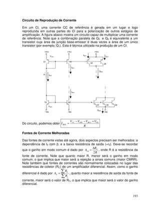 193
Circuito de Reprodução de Corrente
Em um CI, uma corrente CC de referência é gerada em um lugar e logo
reproduzida em outras partes do CI para a polarização de outros estágios de
amplificação. A figura abaixo mostra um circuito capaz de multiplicar uma corrente
de referência. Note que a combinação paralela de Q5 e Q6 é equivalente a um
transistor cuja área da junção base-emissor é duas vezes a área de um único
transistor (por exemplo, Q1). Esta é técnica utilizada na produção de um CI.
VEB1
IREF
VBE2
IREF
IREF
IREF
IREF
2IREF
3IREF
Do circuito, podemos obter
R
VVVV
I EEBEEBCC
REF
+−−
= 21
Fontes de Corrente Melhoradas
Das fontes de corrente vistas até agora, dois aspectos precisam ser melhorados: a
dependência de I0 com β, e a baixa resistência de saída (=r0). Deve-se recordar
que o ganho em modo comum é dado por
R
R
A C
cm
2
∆
= , onde R é a resistência da
fonte de corrente. Note que quanto maior R, menor será o ganho em modo
comum, o que implica que maior será a rejeição a sinais comuns (maior CMRR).
Note também que fontes de correntes são normalmente colocadas no lugar das
resistências de coletor (RC) de um amplificador diferencial. Assim, como o ganho
diferencial é dado por
∑
∑=
e
C
d
R
R
A , quanto maior a resistência de saída da fonte de
corrente, maior será o valor de RC, o que implica que maior será o valor do ganho
diferencial.
 
