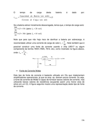 196
O tempo de carga desta bateria é dado por:
5,1
)(arg
)(
arg ×=
mAemaCdeCorrente
mAhemBateriadaCapacidade
t ac
Se a bateria estiver inicialmente descarregada, temos que, o tempo de carga será:
h155,1
20
200
=× (para mAI 200 = )
h305,1
10
200
=× (para mAI 100 = )
Note que para que não haja risco de danificar a bateria por sobrecarga, é
recomendado utilizar uma corrente de carga de valor
50
0
C
I = . Note também que é
possível construir uma fonte de corrente usando o chip LM317 ou algum
componente da família 78XX (7805, 7812, etc), como mostrado na figura abaixo,
onde
X
out
out
R
V
I = .
ou 78XX
Vout
• Fonte de Corrente Widlar
Este tipo de fonte de corrente é bastante utilizado em CIs que implementam
amplificadores operacionais, já que os amp. op. drenam pouca corrente. Ou seja,
a fonte de corrente de Widlar é capaz de fornecer baixos valores de corrente, mas
utilizando baixos valores de resistência (ocupando assim uma menor área de
silício em um CI). A figura seguinte mostra uma representação deste tipo de fonte
de corrente.
 