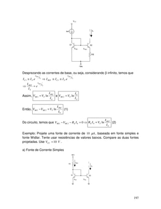 197
VCC
I0
VBE1 VBE2
Desprezando as correntes de base, ou seja, considerando β infinito, temos que
T
BE
T
BE
T
BE
V
V
S
REF
V
V
SCREF
V
V
SC
e
I
I
eIIIeII
1
11
.. 11
=⇒
≅≅⇒≅
Assim,
S
REf
TBE
I
I
VV ln1 = e
S
TBE
I
I
VV 0
2 ln=
Então,
0
21 ln
I
I
VVV
REf
TBEBE =− (1)
Do circuito, temos que ⇒=−− 0021 IRVV EBEBE
0
0 ln
I
I
VIR REF
TE = (2)
Exemplo: Projete uma fonte de corrente de Aµ10 , baseada em fonte simples e
fonte Widlar. Tente usar resistências de valores baixos. Compare as duas fontes
projetadas. Use VVCC 10= .
a) Fonte de Corrente Simples
IREF
I0
VBE VBE
 