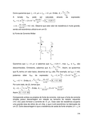 198
Como queremos que AIAI REF µµ 10100 =⇒= . Então,
REF
BECC
I
VV
R
−
=1
A tensão VBE pode ser calculada através da expressão:
⇒
×
×== −
−
−
15
6
3
10
1010
ln1025ln
S
REF
TBE
I
I
VV VVBE 58,0=
Ω=
×
−
=⇒ −
KR 942
1010
58,010
61 . Observe que este valor de resistência é muito grande,
sendo anti-econômico utilizá-lo em um CI.
b) Fonte de Corrente Widlar
IREF
I0
VBE1
VBE2
Queremos que AI µ100 = e sabemos que VVBE 58,02 = , mas REFI e 1BEV são
desconhecidos. Entretanto, sabemos que
REF
BECC
I
VV
R 1
2
−
= . Assim, se quisermos
que R2 tenha um valor baixo, devemos ter IREF alto. Por exemplo, se IREF= 1 mA,
podemos obter VBE1 da expressão: ⇒×== −
−
−
15
3
3
1
10
10
ln1025ln
S
REF
TBE
I
I
VV
VVBE 7,01 = . Então, ⇒
×
−
=
−
= −3
1
2
101
7,010
REF
BECC
I
VV
R Ω= KR 3,92
Por outro lado, de (2), temos que:
00
3 ln
1
I
I
V
I
RR REF
TE == . Então, 6
3
3
63
1010
101
ln1025
1010
1
−
−
−
−
×
×
×
×
=R
Assim, Ω= KR 5,113
Comparando ambos os projetos de fonte de corrente, note que a fonte de corrente
simples possui desvantagem em relação ao tamanho do resistor requerido
( ΩK942 ) para fornecer a corrente de Aµ10 . Esse valor de resistência ocuparia
uma grande área de silício de um chip, o que é anti-econômico na fabricação de
um CI. Outra desvantagem é que a resistência de saída da fonte simples ( 0rR = ) é
 