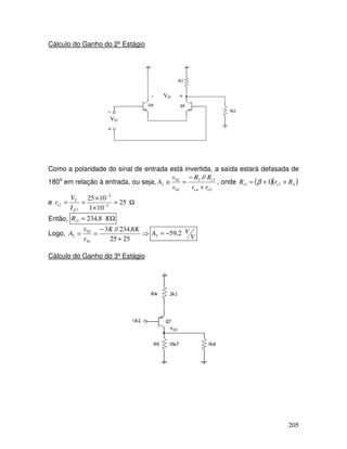 205
Cálculo do Ganho do 2º Estágio
-
+
V01
- V02 +
Como a polaridade do sinal de entrada está invertida, a saída estará defasada de
180o
em relação à entrada, ou seja,
54
33
01
02
2
//
ee
i
rr
RR
v
v
A
+
−
=≅ , onde ( )( )473 1 RrR ei ++= β
e Ω=
×
×
== −
−
25
101
1025
3
3
7
7
E
T
e
I
V
r
Então, Ω= KRi 8,2343
Logo, ⇒
+
−
==
2525
8,234//3
01
02
2
KK
v
v
A V
VA 2,592 −=
Cálculo do Ganho do 3º Estágio
v03
 