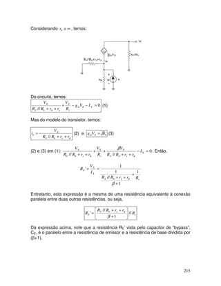 215
Considerando ∞≅0r , temos:
gmvπ
Rs//Rb+rx+rπ
Do circuito, temos:
0
//
=−−+
++
Xm
e
X
xbS
X
IVg
R
V
rrRR
V
π
π
(1)
Mas do modelo do transistor, temos:
πrrRR
V
i
xbS
X
b
++
−=
//
(2) e bm iVg βπ = (3)
(2) e (3) em (1): 0
////
=−
++
++
++
X
xbS
X
e
X
xbS
X
I
rrRR
V
R
V
rrRR
V
ππ
β
. Então,
exbS
X
X
E
RrrRR
I
V
R
1
1
//
1
1
'
+
+
++
==
β
π
Entretanto, esta expressão é a mesma de uma resistência equivalente à conexão
paralela entre duas outras resistências, ou seja,
e
xbS
E R
rrRR
R //
1
//
' 





+
++
=
β
π
Da expressão acima, note que a resistência RE’ vista pelo capacitor de “bypass”,
CE, é o paralelo entre a resistência de emissor e a resistência de base dividida por
(β+1).
 