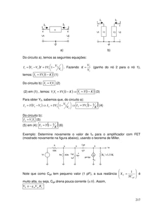 217
I1 I2
I2I1
a) b)
Do circuito a), temos as seguintes equações:
( ) 




 −=−=
1
2
1211 1
V
V
YVYVVI . Fazendo
1
2
V
V
K = (ganho do nó 2 para o nó 1),
temos: ( )KYVI −= 111 (1)
Do circuito b): 111 VYI = (2)
(2) em (1) , temos: ( )⇒−= KYVYV 1111 ( )KYY −= 11 (3)
Para obter Y2, sabemos que, do circuito a):
( ) ⇒




 −=⇒−=
2
1
22122 1
V
V
YVIVVYI ( )K
YVI 1122 −= (4)
Do circuito b):
222 YVI = (5)
(5) em (4): ( )K
YY 112 −= (6)
Exemplo: Determine novamente o valor de fH para o amplificador com FET
(mostrado novamente na figura abaixo), usando o teorema de Miller.
RL’=3,33K
Note que como Cgd tem pequeno valor (1 pF), a sua reatância








=
gd
C
SC
X
1
é
muito alta, ou seja, Cgd drena pouca corrente ( )0≅ . Assim,
'0 Lgsm RVgV −≅
 