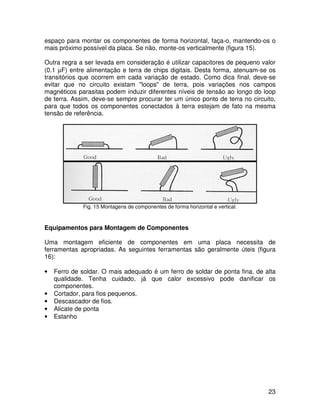 23
espaço para montar os componentes de forma horizontal, faça-o, mantendo-os o
mais próximo possível da placa. Se não, monte-os verticalmente (figura 15).
Outra regra a ser levada em consideração é utilizar capacitores de pequeno valor
(0.1 µF) entre alimentação e terra de chips digitais. Desta forma, atenuam-se os
transitórios que ocorrem em cada variação de estado. Como dica final, deve-se
evitar que no circuito existam "loops" de terra, pois variações nos campos
magnéticos parasitas podem induzir diferentes níveis de tensão ao longo do loop
de terra. Assim, deve-se sempre procurar ter um único ponto de terra no circuito,
para que todos os componentes conectados à terra estejam de fato na mesma
tensão de referência.
Fig. 15 Montagens de componentes de forma horizontal e vertical.
Equipamentos para Montagem de Componentes
Uma montagem eficiente de componentes em uma placa necessita de
ferramentas apropriadas. As seguintes ferramentas são geralmente úteis (figura
16):
• Ferro de soldar. O mais adequado é um ferro de soldar de ponta fina, de alta
qualidade. Tenha cuidado, já que calor excessivo pode danificar os
componentes.
• Cortador, para fios pequenos.
• Descascador de fios.
• Alicate de ponta
• Estanho
 