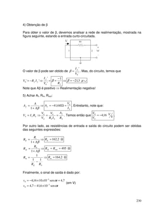 230
4) Obtenção de β
Para obter o valor de β, devemos analisar a rede de realimentação, mostrada na
figura seguinte, estando a entrada curto-circuitada.
If’
O valor de β pode ser obtido de
'
'
0V
I f
=β . Mas, do circuito, temos que
=⇒−=
'
'
''
0
0
V
I
IRV
f
ff
fR
1−
=β ⇒ ∪−= µβ 3,21
Note que Aβ é positivo ⇒ Realimentação negativa!
5) Achar Af, Rin, Rout:
⇒
+
=
βA
A
Af
1 S
f
I
V
KA 0
6,41 =Ω−= . Entretanto, note que:
S
f
SSS
SSS
R
A
IR
V
V
V
RIV ==⇒= 00
. Temos então que V
V
V
V
S
16,40
−= .
Por outro lado, as resistências de entrada e saída do circuito podem ser obtidas
das seguintes expressões:
⇒
+
=
βA
R
R i
if
1
Ω= 2,162ifR
⇒
+
=
βA
R
Rof
1
0
Ω== 495outof RR
⇒
−
=
Sif
in
RR
R
11
1
Ω= 2,164inR
Finalmente, o sinal de saída é dado por:
tv
txv
ω
ω
sen106,417,4
7,4sen101016,4
3
0
3
0
−
−
×−=
+×−=
(em V)
 