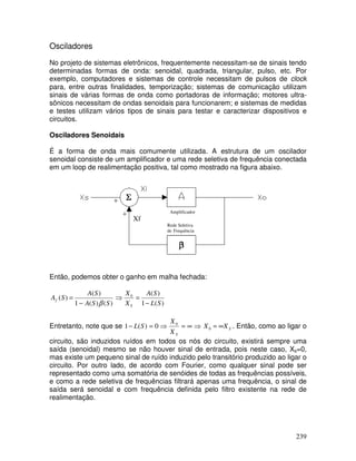 239
Osciladores
No projeto de sistemas eletrônicos, frequentemente necessitam-se de sinais tendo
determinadas formas de onda: senoidal, quadrada, triangular, pulso, etc. Por
exemplo, computadores e sistemas de controle necessitam de pulsos de clock
para, entre outras finalidades, temporização; sistemas de comunicação utilizam
sinais de várias formas de onda como portadoras de informação; motores ultra-
sônicos necessitam de ondas senoidais para funcionarem; e sistemas de medidas
e testes utilizam vários tipos de sinais para testar e caracterizar dispositivos e
circuitos.
Osciladores Senoidais
É a forma de onda mais comumente utilizada. A estrutura de um oscilador
senoidal consiste de um amplificador e uma rede seletiva de frequência conectada
em um loop de realimentação positiva, tal como mostrado na figura abaixo.
Então, podemos obter o ganho em malha fechada:
)()(1
)(
)(
SSA
SA
SAf
β−
=
)(1
)(0
SL
SA
X
X
S −
=⇒
Entretanto, note que se ⇒∞=⇒=−
SX
X
SL 0
0)(1 SXX ∞=0 . Então, como ao ligar o
circuito, são induzidos ruídos em todos os nós do circuito, existirá sempre uma
saída (senoidal) mesmo se não houver sinal de entrada, pois neste caso, Xs=0,
mas existe um pequeno sinal de ruído induzido pelo transitório produzido ao ligar o
circuito. Por outro lado, de acordo com Fourier, como qualquer sinal pode ser
representado como uma somatória de senóides de todas as frequências possíveis,
e como a rede seletiva de frequências filtrará apenas uma frequência, o sinal de
saída será senoidal e com frequência definida pelo filtro existente na rede de
realimentação.
Xf
Rede Seletiva
de Frequência
Amplificador
 