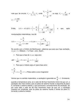 241
note que, do circuito, 0V
ZZ
Z
V
sp
p
a
+
= , onde
R
SC
Z
R
SC
Z
s
p
+=
=
1
//
1
, ou seja,
SRC
R
Z p
+
=
1
e
SC
SRC
Zs
+
=
1
.
Então,












+
+
+
+








+==
SC
SRC
SRC
R
SRC
R
R
R
SSASL
1
1
1
1)()()(
1
2
β , o que, após
manipulações matemáticas, nos dá:
⇒
+++
+
=
SRC
SRC
R
R
SL
2
1
1
1
)( 1
2






−+
+
=
RC
RCj
R
R
jL
ω
ω
ω
1
3
1
)( 1
2
De acordo com o Critério de Barkhausen, sabemos que para que haja oscilação,
⇒=1)( ωjL Módulo = 1 e Fase = zero. Assim,
• Para que a fase de )( ωjL seja zero:
⇒=⇒=−
RCRC
RC
1
0
1
ω
ω
ω
RC
f
π2
1
=
• Para que o módulo seja um (para fase zero):
⇒=
+
1
3
1
1
2
R
R
2
1
2
=
R
R
⇒ Pólos sobre o eixo imaginário!
Vemos que no sentido matemático, a oscilação é garantida se 2
1
2
=
R
R
. Entretanto,
quando a temperatura varia, se o valor de Aβ ficar levemente menor do que um, a
oscilação não mais existirá, pois os pólos do sistema ficarão à esquerda do plano
S, tornando o sistema estável, o que provocará o amortecimento da oscilação. Se
por outro lado o valor de Aβ ficar levemente maior do que um, a oscilação
crescerá em amplitude, pois os pólos do sistema ficarão à direita do plano S,
tornando o sistema instável.
 