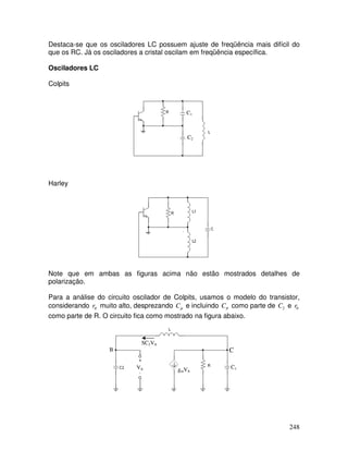 248
Destaca-se que os osciladores LC possuem ajuste de freqüência mais difícil do
que os RC. Já os osciladores a cristal oscilam em freqüência específica.
Osciladores LC
Colpits
Harley
Note que em ambas as figuras acima não estão mostrados detalhes de
polarização.
Para a análise do circuito oscilador de Colpits, usamos o modelo do transistor,
considerando πr muito alto, desprezando µC e incluindo πC como parte de 2C e 0r
como parte de R. O circuito fica como mostrado na figura abaixo.
C1
C2
Vπ gmVπ
CB
SC2Vπ
C1
 