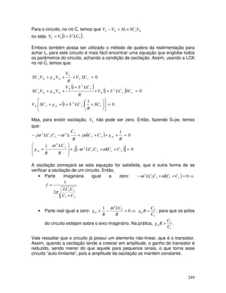 249
Para o circuito, no nó C, temos que ππ VSCSLVVC 2×=−
ou seja, ( )2
2
1 LCSVVC += π .
Embora também possa ser utilizado o método de quebra da realimentação para
achar L, para este circuito é mais fácil encontrar uma equação que englobe todos
os parâmetros do circuito, achando a condição de oscilação. Assim, usando a LCK
no nó C, temos que:
( )
( )
( ) 0
1
1
01
1
0
12
2
2
12
22
2
2
12
=











++++
=++
+
++
=+++
SC
R
LCSgSCV
SCLCSV
R
LCSV
VgVSC
SCV
R
V
VgVSC
m
m
C
C
m
π
π
π
ππ
ππ
Mas, para existir oscilação, πV não pode ser zero. Então, fazendo S=jw, temos
que:
( )
( )[ ] 0
1
0
1
2121
32
2
21
22
21
3
=++−+








−+
=++++−−
CCCLCj
R
LC
R
g
R
gCCj
R
C
LCLCj
m
m
ωω
ω
ωωω
A oscilação começará se esta equação for satisfeita, que é outra forma de se
verificar a oscilação de um circuito. Então,
• Parte imaginária igual a zero: ( ) ⇒=++− 02121
3
CCCLC ωω
21
21
2
1
CC
CLC
f
+
=
π
• Parte real igual a zero: ⇒=−+ 0
1 2
2
R
LC
R
gm
ω
1
2
C
C
Rgm = , para que os pólos
do circuito estejam sobre o eixo imaginário. Na prática,
1
2
C
C
Rgm > .
Vale ressaltar que o circuito já possui um elemento não-linear, que é o transistor.
Assim, quando a oscilação tende a crescer em amplitude, o ganho do transistor é
reduzido, sendo menor do que aquele para pequenos sinais, o que torna esse
circuito “auto-limitante”, pois a amplitude da oscilação se mantém constante.
 