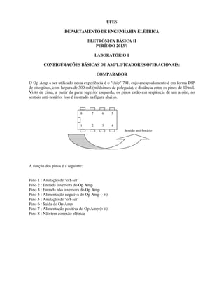 UFES
DEPARTAMENTO DE ENGENHARIA ELÉTRICA
ELETRÔNICA BÁSICA II
PERÍODO 2013/1
LABORATÓRIO 1
CONFIGURAÇÕES BÁSICAS DE AMPLIFICADORES OPERACIONAIS:
COMPARADOR
O Op Amp a ser utilizado nesta experiência é o "chip" 741, cujo encapsulamento é em forma DIP
de oito pinos, com largura de 300 mil (milésimos de polegada), e distância entre os pinos de 10 mil.
Visto de cima, a partir da parte superior esquerda, os pinos estão em seqüência de um a oito, no
sentido anti-horário. Isso é ilustrado na figura abaixo.
A função dos pinos é a seguinte:
Pino 1 : Anulação de "off-set"
Pino 2 : Entrada inversora do Op Amp
Pino 3 : Entrada não inversora do Op Amp
Pino 4 : Alimentação negativa do Op Amp (-V)
Pino 5 : Anulação de "off-set"
Pino 6 : Saída do Op Amp
Pino 7 : Alimentação positiva do Op Amp (+V)
Pino 8 : Não tem conexão elétrica
8 7 6 5
1 2 3 4
Sentido anti-horário
 
