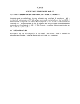 PARTE II
DESEMPENHO NÃO-IDEAL DE AMP. OP.
1) GANHO EM LOOP ABERTO FINITO E LARGURA DE BANDA FINITA
Construa agora um multiplicador inversor utilizando uma resistência de entrada de 1 kΩ e
resistência de realimentação de 100 kΩ. Aplique na entrada do multiplicador um sinal senoidal de 1
kHz e 100 mV de amplitude (sem offset). Meça a amplitude do sinal de saída e sua fase em relação
à entrada. Para a mesma amplitude do sinal de entrada (e sem offset), repita as medidas para sinais
de entrada com frequências de 10 kHz e 40 kHz. Comente o porquê das diferenças encontradas nas
três medidas de amplitude e fase.
2) TENSÃO DE OFFSET
Use agora o amp. op. em configuração de loop aberto. Curte-circuite e aterre os terminais de
entrada do amp. op. Qual a tensão de saída do amp. op? Como você explica isto?
 