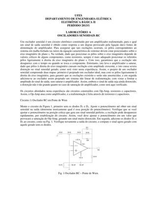 UFES
DEPARTAMENTO DE ENGENHARIA ELÉTRICA
ELETRÔNICA BÁSICA II
PERÍODO 2013/1
LABORATÓRIO 6
OSCILADORES SENOIDAIS RC
Um oscilador senoidal é um circuito eletrônico constituído por um amplificador realimentado, para o qual
um sinal de saída senoidal é obtido como resposta a um degrau provocado pela ligação da(s) fontes de
alimentação do amplificador. Para assegurar que tais oscilações ocorram, os pólos correspondentes ao
sistema em malha fechada (as raízes da equação característica do sistema) devem estar posicionados sobre o
eixo imaginário do plano s. Na verdade, dado que posicionar os pólos sobre o eixo imaginário depende de
valores críticos de alguns componentes, como resistores, sempre é mais adequado posicionar os referidos
pólos ligeiramente à direita do eixo imaginário do plano s. Com isso, garantimos que a oscilação não
desaparece com o tempo ou quando se troca o componente. Entretanto, isto leva o amplificador a saturar,
dado que pólos à direita do eixo imaginário causam oscilação com amplitude crescente, e isto causa severa
distorção no sinal senoidal gerado, como será visto nesta experiência. Assim, o projeto de um oscilador
senoidal compreende duas etapas: primeiro é projetado um oscilador ideal, mas com os pólos ligeiramente à
direita do eixo imaginário, para garantir que as oscilações existirão e serão não amortecidas, e em seguida
adiciona-se ao oscilador assim projetado um sistema não linear de realimentação, com vistas a limitar a
amplitude do sinal de saída, sem saturar o amplificador. Assim, embora o sinal de saída seja ainda distorcido,
a distorção não é tão grande quanto no caso de saturação do amplificador, como será aqui verificado.
Os circuitos abordados nesta experiência são circuitos construídos com Op-Amp, resistores e capacitores.
Assim, o Op-Amp atua como amplificador, e a realimentação é feita através de resistores e capacitores.
Circuito 1) Oscilador RC em Ponte de Wien
Monte o circuito da Figura 1, primeiro sem os diodos D1 e D2. Ajuste o potenciômetro até obter um sinal
senoidal na saída (determine teoricamente qual é essa posição do potenciômetro). Verifique que se você
ajustar o potenciômetro na posição crítica que gera um sinal senoidal perfeito, a oscilação pode desaparecer
rapidamente, por estabilização do circuito. Assim, você deve ajustar o potenciômetro em um valor que
provocará a saturação do Op-Amp, gerando um sinal muito distorcido. Em seguida, adicione os diodos D1 e
D2 ao circuito, como na Fig. 1. Verifique novamente a saída do circuito, e compare o sinal agora gerado com
aquele gerado sem os diodos.
+15 V
-15 V
10 K
10 K 18 nF18 nF
741
Vo
10 K
D1
D2
10 K 10 K10 K
Fig. 1 Oscilador RC – Ponte de Wien.
 