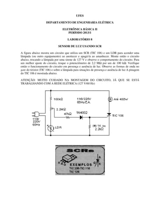 DEPARTAMENTO DE ENGENHARIA
ELETRÔNICA BÁSICA II
SENSOR DE LU
A figura abaixo mostra um circuito que utiliza um SCR (TIC 106) e um LDR para acender uma
lâmpada (ou outro equipamento) ao anoitecer e apagá
abaixo, trocando a lâmpada por uma sirene de 127 V e observe o comportamento do circuito. Para
um melhor ajuste do circuito, troque o potenciômetro de 2,2 M
então o funcionamento do circuito em presença e
gate do tiristor (TIC 106) e sobre a lâmpada para situações de presença e ausência de luz A pinagem
do TIC 106 é mostrada abaixo.
ATENÇÃO: MUITO CUIDADO NA MONTAGEM DO CIRCUITO, JÁ QUE SE ESTÁ
TRABALHANDO COM A REDE ELÉTRICA (127 V/60 Hz)
UFES
DEPARTAMENTO DE ENGENHARIA ELÉTRICA
ELETRÔNICA BÁSICA II
PERÍODO 2013/1
LABORATÓRIO 8
SENSOR DE LUZ USANDO SCR
mostra um circuito que utiliza um SCR (TIC 106) e um LDR para acender uma
ao anoitecer e apagá-la ao amanhecer. Monte então o circuito
abaixo, trocando a lâmpada por uma sirene de 127 V e observe o comportamento do circuito. Para
um melhor ajuste do circuito, troque o potenciômetro de 2,2 MΩ por um de 100 k
então o funcionamento do circuito em presença e ausência de luz. Observe as formas de onda no
do tiristor (TIC 106) e sobre a lâmpada para situações de presença e ausência de luz A pinagem
ATENÇÃO: MUITO CUIDADO NA MONTAGEM DO CIRCUITO, JÁ QUE SE ESTÁ
A REDE ELÉTRICA (127 V/60 Hz)
mostra um circuito que utiliza um SCR (TIC 106) e um LDR para acender uma
Monte então o circuito
abaixo, trocando a lâmpada por uma sirene de 127 V e observe o comportamento do circuito. Para
por um de 100 kΩ. Verifique
ausência de luz. Observe as formas de onda no
do tiristor (TIC 106) e sobre a lâmpada para situações de presença e ausência de luz A pinagem
ATENÇÃO: MUITO CUIDADO NA MONTAGEM DO CIRCUITO, JÁ QUE SE ESTÁ
 