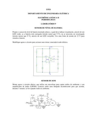 UFES
DEPARTAMENTO DE ENGENHARIA ELÉTRICA
ELETRÔNICA BÁSICA II
PERÍODO 2013/1
LABORATÓRIO 9
SENSOR DE NÍVEL DE BATERIA
Projete o sensor de nível de bateria mostrado abaixo, o qual deve indicar visualmente, através de um
LED verde, se a bateria está carregada (tensão maior que 9 V), ou se necessita ser recarregada
(tensão menor que 9 V), através de um LED vermelho. Use uma fonte de tensão de 12 V para
simular a bateria.
Modifique agora o circuito para acionar uma sirene conectada à rede elétrica.
SENSOR DE SOM
Monte agora o circuito abaixo, que utiliza um microfone para captar ruídos do ambiente, e um
amplificador de áudio (LM386). Conecte então uma lâmpada incandescente para que acenda,
durante 1 minuto, se for captado ruído no ambiente.
 