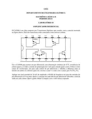 DEPARTAMENTO DE ENGENHARIA ELÉTRICA
ELETRÔNICA BÁSICA II
AMPLIFICADOR DIFERENCIAL
O CA3046 é um chip composto por 5 transistores bipolares npn casados, com a conexão mostrad
na figura abaixo. Dois dos transistores estão conectados como emissor comum.
Use o CA3046 para montar um par diferencial, com alimentação simétrica de
coletor iguais a 2.2 kΩ e corrente de polarização de 1
canais do osciloscópio, um para cada coletor do par diferencial, e obtenha a diferença entre as
tensões em ambos os coletores (para isto, inverta o canal 1 e some com o canal), pois Vo=Vc
Aplique um sinal senoidal de 10 mV de amplitude e 40 kHz de frequência em uma das entradas do
par diferencial e 0 V na outra. Qual é a corrente em cada lado do par diferencial? Desenhe o sinal de
saída em cada coletor. Qual o ganho obtido? Compare com o valor teórico
UFES
DEPARTAMENTO DE ENGENHARIA ELÉTRICA
ELETRÔNICA BÁSICA II
PERÍODO 2013/1
LABORATÓRIO 10
AMPLIFICADOR DIFERENCIAL
O CA3046 é um chip composto por 5 transistores bipolares npn casados, com a conexão mostrad
na figura abaixo. Dois dos transistores estão conectados como emissor comum.
Use o CA3046 para montar um par diferencial, com alimentação simétrica de ±5 V, resistências de
e corrente de polarização de 1 mA (para entrada igual a zero).
canais do osciloscópio, um para cada coletor do par diferencial, e obtenha a diferença entre as
tensões em ambos os coletores (para isto, inverta o canal 1 e some com o canal), pois Vo=Vc
sinal senoidal de 10 mV de amplitude e 40 kHz de frequência em uma das entradas do
par diferencial e 0 V na outra. Qual é a corrente em cada lado do par diferencial? Desenhe o sinal de
Qual o ganho obtido? Compare com o valor teórico esperado.
O CA3046 é um chip composto por 5 transistores bipolares npn casados, com a conexão mostrada
5 V, resistências de
mA (para entrada igual a zero). Utilize os dois
canais do osciloscópio, um para cada coletor do par diferencial, e obtenha a diferença entre as
tensões em ambos os coletores (para isto, inverta o canal 1 e some com o canal), pois Vo=Vc2-Vc1.
sinal senoidal de 10 mV de amplitude e 40 kHz de frequência em uma das entradas do
par diferencial e 0 V na outra. Qual é a corrente em cada lado do par diferencial? Desenhe o sinal de
esperado.
 