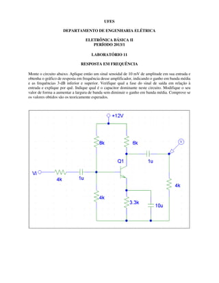 UFES
DEPARTAMENTO DE ENGENHARIA ELÉTRICA
ELETRÔNICA BÁSICA II
PERÍODO 2013/1
LABORATÓRIO 11
RESPOSTA EM FREQUÊNCIA
Monte o circuito abaixo. Aplique então um sinal senoidal de 10 mV de amplitude em sua entrada e
obtenha o gráfico de resposta em frequência desse amplificador, indicando o ganho em banda média
e as frequências 3-dB inferior e superior. Verifique qual a fase do sinal de saída em relação à
entrada e explique por quê. Indique qual é o capacitor dominante neste circuito. Modifique o seu
valor de forma a aumentar a largura de banda sem diminuir o ganho em banda média. Comprove se
os valores obtidos são os teoricamente esperados.
 