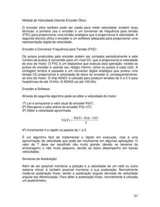 51
Medida de Velocidade Usando Encoder Ótico:
O encoder ótico também pode ser usado para medir velocidade; existem duas
técnicas: a primeira usa o encoder e um conversor de frequência para tensão
(FVC) para proporcionar uma tensão analógica que é proporcional à velocidade. A
segunda técnica utiliza o encoder e um software adequado para proporcionar uma
representação digital da velocidade.
Encoder e Conversor Frequência para Tensão (FVC):
Os pulsos produzidos pelo encoder podem ser contados periodicamente e este
número de pulsos é convertido para um nível CC, que é proporcional à velocidade
do eixo do motor. O FVC é um dispositivo que executa esta operação: recebe os
pulsos do encoder e usando seu relógio interno, conta os pulsos a cada ciclo. A
contagem binária é passada a um conversor digital analógico que produz uma
tensão CC proporcional à velocidade do disco do encoder e, consequentemente,
ao eixo do motor. O chip AD451 é utilizado para produzir tensões de 0 a 5 V para
freqüências de até 10 kHz. O AD453 vai até 100 kHz.
Encoder e Software
Através do seguinte algoritmo pode-se obter a velocidade do motor:
1o
) Ler e armazenar o valor atual do encoder P(kT)
2o
) Recuperar o valor prévio do encoder P((k-1)T)
3o
) Obter a velocidade aproximada
T
1)T)-P((k-P(kT)
V(kT) =
4o
) Incrementar k e repetir os passos de 1 a 3.
É um algoritmo fácil de implementar e rápido em execução, mas é uma
aproximação de velocidade que pode ser insuficiente em algumas aplicações. O
valor de T deve ser escolhido não muito grande (devido ao teorema da
amostragem) e não muito pequeno, devido ao baixo desempenho em baixas
velocidades.
Sensores de Aceleração:
Além de ser possível monitorar a posição e a velocidade de um robô ou outro
sistema móvel, é também possível monitorar a sua aceleração. Normalmente
mede-se aceleração linear, sendo a aceleração angular derivada da velocidade
angular por diferenciação. Para obter a aceleração linear, normalmente é utilizado
um acelerômetro.
 