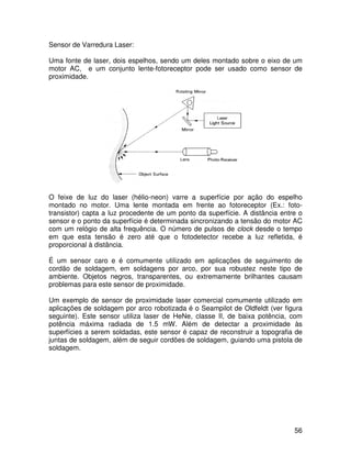 56
Sensor de Varredura Laser:
Uma fonte de laser, dois espelhos, sendo um deles montado sobre o eixo de um
motor AC, e um conjunto lente-fotoreceptor pode ser usado como sensor de
proximidade.
O feixe de luz do laser (hélio-neon) varre a superfície por ação do espelho
montado no motor. Uma lente montada em frente ao fotoreceptor (Ex.: foto-
transistor) capta a luz procedente de um ponto da superfície. A distância entre o
sensor e o ponto da superfície é determinada sincronizando a tensão do motor AC
com um relógio de alta frequência. O número de pulsos de clock desde o tempo
em que esta tensão é zero até que o fotodetector recebe a luz refletida, é
proporcional à distância.
É um sensor caro e é comumente utilizado em aplicações de seguimento de
cordão de soldagem, em soldagens por arco, por sua robustez neste tipo de
ambiente. Objetos negros, transparentes, ou extremamente brilhantes causam
problemas para este sensor de proximidade.
Um exemplo de sensor de proximidade laser comercial comumente utilizado em
aplicações de soldagem por arco robotizada é o Seampilot de Oldfeldt (ver figura
seguinte). Este sensor utiliza laser de HeNe, classe II, de baixa potência, com
potência máxima radiada de 1.5 mW. Além de detectar a proximidade às
superfícies a serem soldadas, este sensor é capaz de reconstruir a topografia de
juntas de soldagem, além de seguir cordões de soldagem, guiando uma pistola de
soldagem.
 