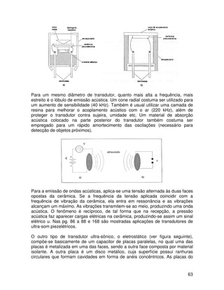 63
Para um mesmo diâmetro de transdutor, quanto mais alta a frequência, mais
estreito é o lóbulo de emissão acústica. Um cone radial costuma ser utilizado para
um aumento de sensibilidade (40 kHz). Também é usual utilizar uma camada de
resina para melhorar o acoplamento acústico com o ar (220 kHz), além de
proteger o transdutor contra sujeira, umidade etc. Um material de absorção
acústica colocado na parte posterior do transdutor também costuma ser
empregado para um rápido amortecimento das oscilações (necessário para
detecção de objetos próximos).
Para a emissão de ondas acústicas, aplica-se uma tensão alternada às duas faces
opostas da cerâmica. Se a frequência da tensão aplicada coincidir com a
frequência de vibração da cerâmica, ela entra em ressonância e as vibrações
alcançam um máximo. As vibrações transmitem-se ao meio, produzindo uma onda
acústica. O fenômeno é recíproco, de tal forma que na recepção, a pressão
acústica faz aparecer cargas elétricas na cerâmica, produzindo-se assim um sinal
elétrico u. Nas pg. 86 a 88 e 168 são mostradas aplicações de transdutores de
ultra-som piezelétricos.
O outro tipo de transdutor ultra-sônico, o eletrostático (ver figura seguinte),
compõe-se basicamente de um capacitor de placas paralelas, no qual uma das
placas é metalizada em uma das faces, sendo a outra face composta por material
isolante. A outra placa é um disco metálico, cuja superfície possui ranhuras
circulares que formam cavidades em forma de anéis concêntricos. As placas do
 