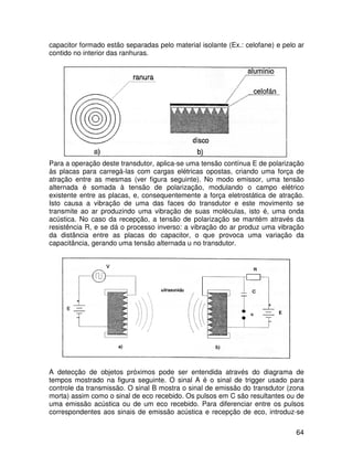 64
capacitor formado estão separadas pelo material isolante (Ex.: celofane) e pelo ar
contido no interior das ranhuras.
Para a operação deste transdutor, aplica-se uma tensão contínua E de polarização
às placas para carregá-las com cargas elétricas opostas, criando uma força de
atração entre as mesmas (ver figura seguinte). No modo emissor, uma tensão
alternada é somada à tensão de polarização, modulando o campo elétrico
existente entre as placas, e, consequentemente a força eletrostática de atração.
Isto causa a vibração de uma das faces do transdutor e este movimento se
transmite ao ar produzindo uma vibração de suas moléculas, isto é, uma onda
acústica. No caso da recepção, a tensão de polarização se mantém através da
resistência R, e se dá o processo inverso: a vibração do ar produz uma vibração
da distância entre as placas do capacitor, o que provoca uma variação da
capacitância, gerando uma tensão alternada u no transdutor.
A detecção de objetos próximos pode ser entendida através do diagrama de
tempos mostrado na figura seguinte. O sinal A é o sinal de trigger usado para
controle da transmissão. O sinal B mostra o sinal de emissão do transdutor (zona
morta) assim como o sinal de eco recebido. Os pulsos em C são resultantes ou de
uma emissão acústica ou de um eco recebido. Para diferenciar entre os pulsos
correspondentes aos sinais de emissão acústica e recepção de eco, introduz-se
 