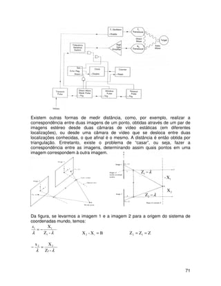 71
Existem outras formas de medir distância, como, por exemplo, realizar a
correspondência entre duas imagens de um ponto, obtidas através de um par de
imagens estéreo desde duas câmaras de vídeo estáticas (em diferentes
localizações), ou desde uma câmara de vídeo que se desloca entre duas
localizações conhecidas, o que afinal é o mesmo. A distância é então obtida por
triangulação. Entretanto, existe o problema de “casar”, ou seja, fazer a
correspondência entre as imagens, determinando assim quais pontos em uma
imagem correspondem à outra imagem.
Da figura, se levarmos a imagem 1 e a imagem 2 para a origem do sistema de
coordenadas mundo, temos:
-Z
X
1
11
λλ
−=
x
BX-X 12 = ZZZ 12 ==
-Z
Xx
2
22
λλ
=−
λ−1Z
λ−2Z
1X-
2X
 