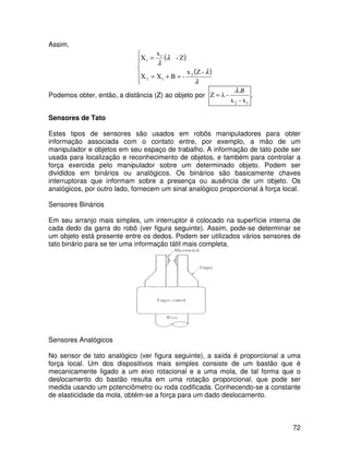 72
Assim,
( )
( )






=+=
=
-Zx
-BXX
Z-
x
X
2
12
1
1
λ
λ
λ
λ
Podemos obter, então, a distância (Z) ao objeto por
12 x-x
.
-λZ
Bλ
= .
Sensores de Tato
Estes tipos de sensores são usados em robôs manipuladores para obter
informação associada com o contato entre, por exemplo, a mão de um
manipulador e objetos em seu espaço de trabalho. A informação de tato pode ser
usada para localização e reconhecimento de objetos, e também para controlar a
força exercida pelo manipulador sobre um determinado objeto. Podem ser
divididos em binários ou analógicos. Os binários são basicamente chaves
interruptoras que informam sobre a presença ou ausência de um objeto. Os
analógicos, por outro lado, fornecem um sinal analógico proporcional à força local.
Sensores Binários
Em seu arranjo mais simples, um interruptor é colocado na superfície interna de
cada dedo da garra do robô (ver figura seguinte). Assim, pode-se determinar se
um objeto está presente entre os dedos. Podem ser utilizados vários sensores de
tato binário para se ter uma informação tátil mais completa.
Sensores Analógicos
No sensor de tato analógico (ver figura seguinte), a saída é proporcional a uma
força local. Um dos dispositivos mais simples consiste de um bastão que é
mecanicamente ligado a um eixo rotacional e a uma mola, de tal forma que o
deslocamento do bastão resulta em uma rotação proporcional, que pode ser
medida usando um potenciômetro ou roda codificada. Conhecendo-se a constante
de elasticidade da mola, obtém-se a força para um dado deslocamento.
 