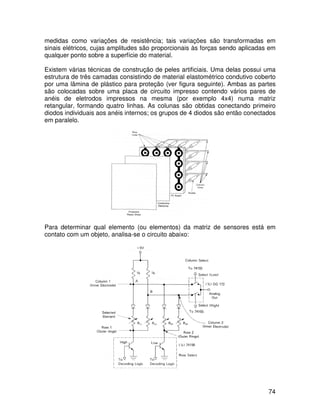 74
medidas como variações de resistência; tais variações são transformadas em
sinais elétricos, cujas amplitudes são proporcionais às forças sendo aplicadas em
qualquer ponto sobre a superfície do material.
Existem várias técnicas de construção de peles artificiais. Uma delas possui uma
estrutura de três camadas consistindo de material elastométrico condutivo coberto
por uma lâmina de plástico para proteção (ver figura seguinte). Ambas as partes
são colocadas sobre uma placa de circuito impresso contendo vários pares de
anéis de eletrodos impressos na mesma (por exemplo 4x4) numa matriz
retangular, formando quatro linhas. As colunas são obtidas conectando primeiro
diodos individuais aos anéis internos; os grupos de 4 diodos são então conectados
em paralelo.
Para determinar qual elemento (ou elementos) da matriz de sensores está em
contato com um objeto, analisa-se o circuito abaixo:
 