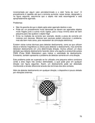76
incrementada por algum valor pré-determinado e o robô “tenta de novo”. O
procedimento é repetido até que a corrente aumenta; nesse tempo, designado t0
na figura seguinte, assume-se que o objeto não está escorregando e está
apropriadamente agarrado.
Problemas:
• Não há garantia de que o objeto após estar agarrado deslize e caia
• Pode ser um procedimento muito demorado se devem ser agarrados objetos
muito frágeis junto a outros muito rígidos, pois a força mínima deve ser bem
pequena para não quebrar o objeto frágil
• Erros na medição da corrente (por exemplo, devido a picos de corrente em
motores com escovas. Motores sem escovas podem solucionar o problema,
mas são bem mais caros, pois necessitam de comutação eletrônica)
Existem várias outras técnicas para detectar deslizamento, como as que utilizam
discos e leitores magnéticos ou óticos para detectar o deslizamento, mas somente
detectam deslizamento em uma determinada direção. Outros utilizam um disco
dentado que detecta deslizamento fazendo vibrar uma agulha e produzindo pulsos
PWM (Pulse Width Modulation) para indicar a velocidade do deslizamento.
Entretanto, também apresenta o problema de detectar somente em uma direção.
Este problema pode ser superado se for utilizada uma pequena esfera condutora
(onde a área negra não conduz eletricidade), a qual pode girar em qualquer
direção (ver figura seguinte). Assim, um deslizamento pode ser detectado
monitorando a tensão diferencial através dos terminais dos dois contatos.
Além de detectar deslizamento em qualquer direção, o dispositivo é pouco afetado
por vibrações externas.
 