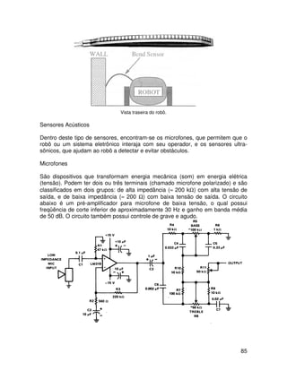 85
Vista traseira do robô.
Sensores Acústicos
Dentro deste tipo de sensores, encontram-se os microfones, que permitem que o
robô ou um sistema eletrônico interaja com seu operador, e os sensores ultra-
sônicos, que ajudam ao robô a detectar e evitar obstáculos.
Microfones
São dispositivos que transformam energia mecânica (som) em energia elétrica
(tensão). Podem ter dois ou três terminais (chamado microfone polarizado) e são
classificados em dois grupos: de alta impedância (≈ 200 kΩ) com alta tensão de
saída, e de baixa impedância (≈ 200 Ω) com baixa tensão de saída. O circuito
abaixo é um pré-amplificador para microfone de baixa tensão, o qual possui
freqüência de corte inferior de aproximadamente 30 Hz e ganho em banda média
de 50 dB. O circuito também possui controle de grave e agudo.
 