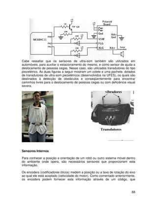 88
Cabe ressaltar que os sensores de ultra-som também são utilizados em
automóveis, para auxiliar o estacionamento do mesmo, e como sensor de ajuda a
deslocamento de pessoas cegas. Nesse caso, são utilizados transdutores do tipo
piezelétrico. As duas figuras a seguir mostram um colete e uma pochete, dotados
de transdutores de ultra-som piezelétricos (desenvolvidos na UFES), os quais são
destinados à detecção de obstáculos e conseqüentemente para encontrar
caminhos livres para o deslocamento de pessoas cegas ou com deficiência visual
severa.
Sensores Internos
Para conhecer a posição e orientação de um robô ou outro sistema móvel dentro
do ambiente onde opera, são necessários sensores que proporcionem esta
informação.
Os encoders (codificadores óticos) medem a posição ou a taxa de rotação do eixo
ao qual ele está acoplado (velocidade do motor). Como comentado anteriormente,
os encoders podem fornecer esta informação através de um código, que
vibradores
Transdutores
 