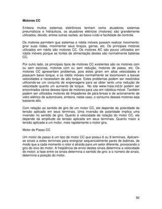 92
Motores CC
Embora muitos sistemas eletrônicos tenham como atuadores sistemas
pneumáticos e hidráulicos, os atuadores elétricos (motores) são grandemente
utilizados, devido, entres outras razões, ao baixo ruído e facilidade de controle.
Os motores permitem que sistemas e robôs móveis possam realizar movimento:
girar suas rodas, movimentar seus braços, garras, etc. Os principais motores
utilizados em robôs são motores CC. Os motores AC são pouco utilizados em
robôs móveis porque as fontes de alimentação destes são normalmente baterias
CC.
Por outro lado, os principais tipos de motores CC existentes são os motores com
ou sem escovas, motores com ou sem redução, motores de passo, etc. Os
motores CC apresentam problemas, pois estes giram em altas velocidades e
possuem baixo torque, e os robôs móveis normalmente se locomovem a baixas
velocidades e necessitam de alto torque. Estes problemas podem ser resolvidos
utilizando-se um conjunto de engrenagens para se obter tanto uma redução de
velocidade quanto um aumento de torque. No site www.maia.ind.br podem ser
encontrados vários desses tipos de motores para uso em robótica móvel. Também
podem ser utilizados motores de limpadores de pára-brisas e de acionamento de
vidro elétrico de automóveis, embora, neste caso, o consumo desses motores seja
bastante alto.
Com relação ao sentido de giro de um motor CC, ele depende da polaridade da
tensão aplicada em seus terminais. Uma inversão de polaridade implica uma
inversão no sentido de giro. Quanto à velocidade de rotação do motor CC, ela
depende da amplitude da tensão aplicada em seus terminais. Quanto maior a
tensão aplicada a um motor, mais rapidamente o motor gira.
Motor de Passo CC
Um motor de passo é um tipo de motor CC que possui 6 ou 8 terminais. Aplicam-
se sinais a estes terminais para energizar sequencialmente pares de bobinas, de
modo que a cada momento o rotor é atraído para um setor diferente, provocando o
giro do eixo do motor. A freqüência de envio destes sinais determina a velocidade
do motor; a fase entre os sinais determina o sentido de giro; e o número de sinais,
determina a posição do motor.
 