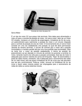 93
Exemplo de motor de passo CC.
Servo-Motor
É um tipo de motor CC que possui três terminais. Dois deles para alimentação e
mais um para o controle de posição do motor. Um servo-motor, além de um motor
CC simples, incorpora um conjunto de engrenagens, limitadores de fim de curso,
um potenciômetro para realimentar a posição do motor e um circuito integrado
para o controle da posição do eixo do motor. O funcionamento de um servo-motor
consiste em uma vez estabelecida uma posição na qual ele deve permanecer
(através do terceiro terminal), o circuito de controle gira o motor até a posição
comandada e o mantém parado até que uma nova posição seja comandada. Caso
se tente tirar o motor da posição estabelecida, a leitura de posição do
potenciômetro vai ser alterada e o circuito de controle irá aumentar a corrente no
motor, tentando trazê-lo de volta para a posição comandada. Este tipo de motor é
adequado para acionar volantes de carros de brinquedo, “flaps” de aeromodelos e
patas de robôs móveis, entretanto, não é adequado para o acionamento das rodas
de um robô móvel, pois ele possui limitadores de fim de curso que não permitem
que ele gire continuamente. Pode-se, então, remover os limitadores de fim de
curso e assim estes motores podem ser empregados para o acionamento de
rodas de robôs ou outros sistemas móveis.
Exemplos de servo-motor.
 