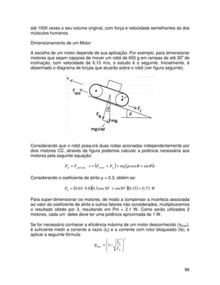 96
até 1000 vezes o seu volume original, com força e velocidade semelhantes às dos
músculos humanos.
Dimensionamento de um Motor
A escolha de um motor depende de sua aplicação. Por exemplo, para dimensionar
motores que sejam capazes de mover um robô de 650 g em rampas de até 30o
de
inclinação, com velocidade de 0.15 m/s, o estudo é o seguinte. Inicialmente, é
desenhado o diagrama de forças que atuarão sobre o robô (ver figura seguinte).
Considerando que o robô possuirá duas rodas acionadas independentemente por
dois motores CC, através da figura podemos calcular a potência necessária aos
motores pela seguinte equação:
( ) ( )vmgFFvFP patritoaplicadam θθµ sincos +=+=⋅=
Considerando o coeficiente de atrito µ = 0.3, obtém-se:
( )( )( ) WsinP oo
m 73.015.03030cos3.08.965.0 =+⋅=
Para super-dimensionar os motores, de modo a compensar a incerteza associada
ao valor do coeficiente de atrito e outros fatores não considerados, multiplicaremos
o resultado obtido por 3, resultando em Pm = 2.1 W. Como serão utilizados 2
motores, cada um deles deve ter uma potência aproximada de 1 W.
Se for necessário conhecer a eficiência máxima de um motor desconhecido (ηmax),
é suficiente medir a corrente a vazio (I0) e a corrente com rotor bloqueado (Is), e
aplicar a seguinte fórmula:
2
0
max 1








−=
SI
I
η
 