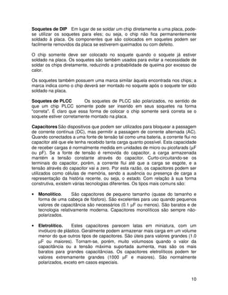 10
Soquetes de DIP Em lugar de se soldar um chip diretamente a uma placa, pode-
se utilizar os soquetes para eles; ou seja, o chip não fica permanentemente
soldado à placa. Os componentes que são colocados em soquetes podem ser
facilmente removidos da placa se estiverem queimados ou com defeito.
O chip somente deve ser colocado no soquete quando o soquete já estiver
soldado na placa. Os soquetes são também usados para evitar a necessidade de
soldar os chips diretamente, reduzindo a probabilidade de queima por excesso de
calor.
Os soquetes também possuem uma marca similar àquela encontrada nos chips; a
marca indica como o chip deverá ser montado no soquete após o soquete ter sido
soldado na placa.
Soquetes de PLCC Os soquetes de PLCC são polarizados, no sentido de
que um chip PLCC somente pode ser inserido em seus soquetes na forma
"correta". É claro que essa forma de colocar o chip somente será correta se o
soquete estiver corretamente montado na placa.
Capacitores São dispositivos que podem ser utilizados para bloquear a passagem
de corrente contínua (DC), mas permitir a passagem de corrente alternada (AC).
Quando conectados a uma fonte de tensão tal como uma bateria, a corrente flui no
capacitor até que ele tenha recebido tanta carga quanto possível. Esta capacidade
de receber cargas é normalmente medida em unidades de micro ou picofarads (µF
ou pF). Se a fonte de tensão é removida do capacitor, a carga armazenada
mantém a tensão constante através do capacitor. Curto-circuitando-se os
terminais do capacitor, porém, a corrente flui até que a carga se esgote, e a
tensão através do capacitor vai a zero. Por esta razão, os capacitores podem ser
utilizados como células de memória, sendo a ausência ou presença de carga a
representação da história recente, ou seja, o estado. Com relação à sua forma
construtiva, existem várias tecnologias diferentes. Os tipos mais comuns são:
• Monolítico. São capacitores de pequeno tamanho (quase do tamanho e
forma de uma cabeça de fósforo). São excelentes para uso quando pequenos
valores de capacitância são necessários (0.1 µF ou menos). São baratos e de
tecnologia relativamente moderna. Capacitores monolíticos são sempre não-
polarizados.
• Eletrolítico. Estes capacitores parecem latas em miniatura, com um
invólucro de plástico. Geralmente podem armazenar mais carga em um volume
menor do que outros tipos de capacitores. São úteis para valores grandes (1.0
µF ou maiores). Tornam-se, porém, muito volumosos quando o valor da
capacitância ou a tensão máxima suportada aumenta, mas são os mais
baratos para grandes capacitâncias. Os capacitores eletrolíticos podem ter
valores extremamente grandes (1000 µF e maiores). São normalmente
polarizados, exceto em casos especiais.
 