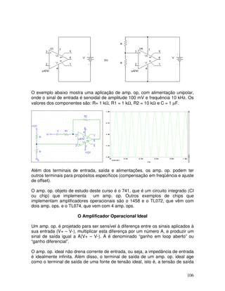 106
O exemplo abaixo mostra uma aplicação de amp. op, com alimentação unipolar,
onde o sinal de entrada é senoidal de amplitude 100 mV e frequência 10 kHz. Os
valores dos componentes são: R= 1 kΩ, R1 = 1 kΩ, R2 = 10 kΩ e C = 1 µF.
Além dos terminais de entrada, saída e alimentações, os amp. op. podem ter
outros terminais para propósitos específicos (compensação em freqüência e ajuste
de offset).
O amp. op. objeto de estudo deste curso é o 741, que é um circuito integrado (CI
ou chip) que implementa um amp. op. Outros exemplos de chips que
implementam amplificadores operacionais são o 1458 e o TL072, que vêm com
dois amp. ops. e o TL074, que vem com 4 amp. ops.
O Amplificador Operacional Ideal
Um amp. op. é projetado para ser sensível à diferença entre os sinais aplicados à
sua entrada (V+ – V-), multiplicar esta diferença por um número A, e produzir um
sinal de saída igual a A(V+ – V-). A é denominado “ganho em loop aberto” ou
“ganho diferencial”.
O amp. op. ideal não drena corrente de entrada, ou seja, a impedância de entrada
é idealmente infinita. Além disso, o terminal de saída de um amp. op. ideal age
como o terminal de saída de uma fonte de tensão ideal, isto é, a tensão de saída
 