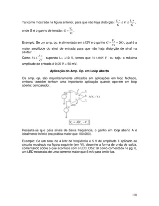 108
Tal como mostrado na figura anterior, para que não haja distorção:
G
L
Vi
G
L +
≤
≤
−
,
onde G é o ganho de tensão:
Vi
V
G 0
= .
Exemplo: Se um amp. op. é alimentado em ±12V e o ganho 200
0
=
=
Vi
V
G , qual é a
maior amplitude do sinal de entrada para que não haja distorção de sinal na
saída?
Como
G
L
Vi
+
≤ , supondo L+ =10 V, temos que V
Vi 05
,
0
≤ , ou seja, a máxima
amplitude de entrada é 0,05 V = 50 mV.
Aplicação do Amp. Op. em Loop Aberto
Os amp. op. são majoritariamente utilizados em aplicações em loop fechado,
embora também tenham uma importante aplicação quando operam em loop
aberto: comparador.
A(V+ - V-)
( )
−
+ −
= V
V
A
V0
Ressalta-se que para sinais de baixa freqüência, o ganho em loop aberto A é
idealmente infinito (na prática maior que 100.000).
Exemplo: Se um sinal de 4 kHz de freqüência e 5 V de amplitude é aplicado ao
circuito mostrado na figura seguinte (em Vi), desenhe a forma de onda de saída,
comentando sobre o que acontece com o LED. Obs: tal como comentado na pg. 6,
um LED necessita de uma corrente maior que 5 mA para emitir luz.
 