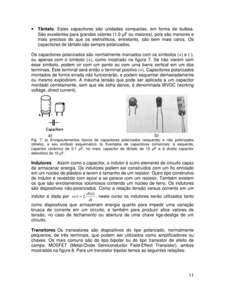 11
• Tântalo. Estes capacitores são unidades compactas, em forma de bulbos.
São excelentes para grandes valores (1.0 µF ou maiores), pois são menores e
mais precisos do que os eletrolíticos, entretanto, são bem mais caros. Os
capacitores de tântalo são sempre polarizados.
Os capacitores polarizados são normalmente marcados com os símbolos (+) e (-),
ou apenas com o símbolo (+), como mostrado na figura 7. Se não vierem com
esse símbolo, podem vir com um ponto ou com uma barra vertical em um dos
terminais. Este terminal será então o terminal positivo (+). Capacitores polarizados
montados de forma errada não funcionarão, e podem esquentar demasiadamente
ou mesmo explodirem. A máxima tensão que pode ser aplicada a um capacitor
montado corretamente, sem que ele sofra danos, é denominada WVDC (working
voltage, direct current).
a) b)
Fig. 7: a) Encapsulamentos típicos de capacitores polarizados (esquerda) e não polarizados
(direita), e seu símbolo esquemático; b) Exemplos de capacitores comerciais: à esquerda,
capacitor cerâmico de 0.1 µF, no meio, capacitor de tântalo de 10 µF e à direita capacitor
eletrolítico de 10 µF.
Indutores Assim como o capacitor, o indutor é outro elemento de circuito capaz
de armazenar energia. Os indutores podem ser construídos com um fio enrolado
em um núcleo de plástico e terem o tamanho de um resistor. Outro tipo construtivo
de indutor é revestido com epoxi e se parece com um resistor. Também existem
os que são enrolamentos volumosos contendo um núcleo de ferro. Os indutores
são dispositivos não-polarizados. Como a relação tensão versus corrente em um
indutor é dada por
dt
t
di
L
t
v
)
(
)
( = , neste curso os indutores serão utilizados tanto
como dispositivos que armazenam energia quanto para impedir uma variação
brusca de corrente em um circuito, e também para produzir altos valores de
tensão, no caso de fechamento ou abertura de uma chave liga-desliga de um
circuito.
Transitores Os transistores são dispositivos do tipo polarizado, normalmente
pequenos, de três terminais, que podem ser utilizados como amplificadores ou
chaves. Os mais comuns são do tipo bipolar ou do tipo transistor de efeito de
campo, MOSFET (Metal-Oxide Semiconductor Field-Effect Transistor), ambos
mostrados na figura 8. Para um transistor bipolar temos as seguintes relações:
 