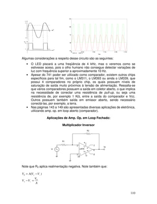 110
Algumas considerações a respeito desse circuito são as seguintes:
• O LED piscará a uma freqüência de 4 kHz, mas o veremos como se
estivesse aceso, pois o olho humano não consegue detectar variações de
luz com frequência superior a aproximadamente 10 Hz.
• Apesar do 741 poder ser utilizado como comparador, existem outros chips
específicos para tal fim, como o LM311, o LM393 ou ainda o LM339, que
possui 4 comparadores no próprio chip, os quais possuem níveis de
saturação de saída muito próximos à tensão de alimentação. Ressalta-se
que vários comparadores possuem a saída em coletor aberto, o que implica
na necessidade de conectar uma resistência de pull-up, ou seja uma
resistência de, por exemplo 1 KΩ, entre a saída do comparador e Vcc.
Outros possuem também saída em emissor aberto, sendo necessário
conectá-las, por exemplo, a terra.
• Nas páginas 143 a 149 são apresentadas diversas aplicações de eletrônica,
utilizando amp. op. em loop aberto (comparador).
Aplicações de Amp. Op. em Loop Fechado:
Multiplicador Inversor
Note que R2 aplica realimentação negativa. Note também que:
A
V
V
V
V
V
A
V
0
0 )
(
=
−
−
=
−
+
−
+
 