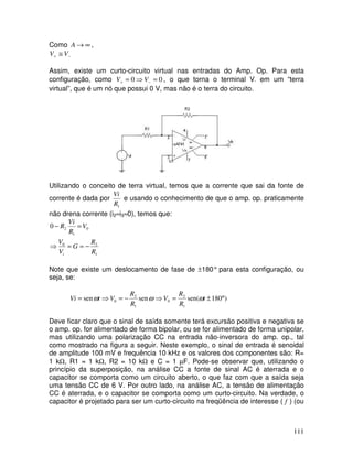111
Como ∞
→
A ,
−
+ ≅ V
V
Assim, existe um curto-circuito virtual nas entradas do Amp. Op. Para esta
configuração, como 0
0 =
⇒
= −
+ V
V , o que torna o terminal V- em um “terra
virtual”, que é um nó que possui 0 V, mas não é o terra do circuito.
Utilizando o conceito de terra virtual, temos que a corrente que sai da fonte de
corrente é dada por
1
R
Vi
e usando o conhecimento de que o amp. op. praticamente
não drena corrente (i2≈i3≈0), temos que:
1
2
0
0
1
2
0
R
R
G
V
V
V
R
Vi
R
i
−
=
=
⇒
=
−
Note que existe um deslocamento de fase de ±180° para esta configuração, ou
seja, se:
)
180
sen(
sen
sen
1
2
0
1
2
0 °
±
=
⇒
−
=
⇒
= t
R
R
V
R
R
V
t
Vi ω
ω
ω
Deve ficar claro que o sinal de saída somente terá excursão positiva e negativa se
o amp. op. for alimentado de forma bipolar, ou se for alimentado de forma unipolar,
mas utilizando uma polarização CC na entrada não-inversora do amp. op., tal
como mostrado na figura a seguir. Neste exemplo, o sinal de entrada é senoidal
de amplitude 100 mV e frequência 10 kHz e os valores dos componentes são: R=
1 kΩ, R1 = 1 kΩ, R2 = 10 kΩ e C = 1 µF. Pode-se observar que, utilizando o
princípio da superposição, na análise CC a fonte de sinal AC é aterrada e o
capacitor se comporta como um circuito aberto, o que faz com que a saída seja
uma tensão CC de 6 V. Por outro lado, na análise AC, a tensão de alimentação
CC é aterrada, e o capacitor se comporta como um curto-circuito. Na verdade, o
capacitor é projetado para ser um curto-circuito na freqüência de interesse ( f ) (ou
 