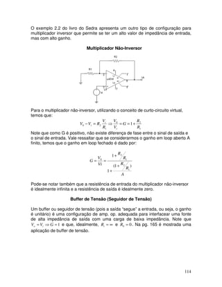 114
O exemplo 2.2 do livro do Sedra apresenta um outro tipo de configuração para
multiplicador inversor que permite se ter um alto valor de impedância de entrada,
mas com alto ganho.
Multiplicador Não-Inversor
Para o multiplicador não-inversor, utilizando o conceito de curto-circuito virtual,
temos que:
1
2
0
1
2
0 1
R
R
G
V
V
R
V
R
V
V
i
i
i +
=
=
⇒
=
−
Note que como G é positivo, não existe diferença de fase entre o sinal de saída e
o sinal de entrada. Vale ressaltar que se considerarmos o ganho em loop aberto A
finito, temos que o ganho em loop fechado é dado por:
A
R
R
R
R
Vi
V
G
)
1
(
1
1
1
2
1
2
0
+
+
+
=
=
Pode-se notar também que a resistência de entrada do multiplicador não-inversor
é idealmente infinita e a resistência de saída é idealmente zero.
Buffer de Tensão (Seguidor de Tensão)
Um buffer ou seguidor de tensão (pois a saída “segue” a entrada, ou seja, o ganho
é unitário) é uma configuração de amp. op. adequada para interfacear uma fonte
de alta impedância de saída com uma carga de baixa impedância. Note que
1
=
⇒
= G
V
V i
o e que, idealmente, ∞
=
i
R e 0
0 =
R . Na pg. 165 é mostrada uma
aplicação de buffer de tensão.
 