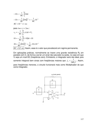 117
[ ]
ms
RC
RC
t
RC
dt
RC
ms
ms
1
10
10
1
10
1
10
10
1
10
3
2
1
0
1
0
=
=
−
=
−
=
−
−
=
−
−
−
∫
para ms
t
ms 2
1 <
< :
( )
[ ] 3
2
1
2
1
2
1
0
10
10
.
1
10
1
20
10
10
1
10
)
(
1
−
×
=
=
−
−
−
=
+
−
=
∫
∫
RC
t
RC
dt
RC
V
dt
t
v
RC
v
ms
ms
ms
ms
ms
ms
C
i
ms
RC 5
,
0
= . Assim, esse é o valor que prevalecerá em regime permanente.
Em aplicações práticas, normalmente se insere uma grande resistência RS em
paralelo com C, de forma a se ter um sinal não-saturado na saída, no caso em que
Vi seja um nível DC (freqüência zero). Entretanto, o integrador será não ideal, pois
somente integrará bem sinais com freqüências maiores que
C
R
f
S
S
π
2
1
= . Assim,
para freqüências menores, o circuito funcionará mais como Multiplicador do que
como Integrador.
 
