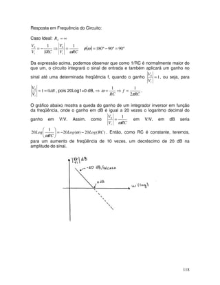 118
Resposta em Frequência do Circuito:
Caso Ideal: ∞
=
S
R
( ) °
=
°
−
°
=
=
⇒
−
= 90
90
180
1
1 0
0
ω
φ
ωRC
V
V
SRC
V
V
i
i
Da expressão acima, podemos observar que como 1/RC é normalmente maior do
que um, o circuito integrará o sinal de entrada e também aplicará um ganho no
sinal até uma determinada freqüência f, quando o ganho 1
0
=
i
V
V
, ou seja, para
dB
V
V
i
0
1
0
=
= , pois 20Log1=0 dB, ⇒
RC
f
RC π
ω
2
1
1
=
⇒
= .
O gráfico abaixo mostra a queda do ganho de um integrador inversor em função
da freqüência, onde o ganho em dB é igual a 20 vezes o logaritmo decimal do
ganho em V/V. Assim, como
RC
V
V
i ω
1
0
= em V/V, em dB seria
)
(
20
)
(
20
1
20 RC
Log
Log
RC
Log −
−
=






ω
ω
. Então, como RC é constante, teremos,
para um aumento de freqüência de 10 vezes, um decréscimo de 20 dB na
amplitude do sinal.
 